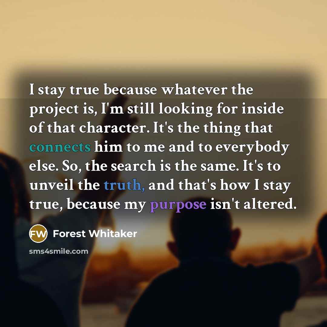 “I stay true because whatever the project is, I'm still looking for inside of that character. It's the thing that connects him to me and to everybody else. So, the search is the same. It's to unveil the truth, and that's how I stay true, because my purpose isn't altered.” quote by Forest Whitaker