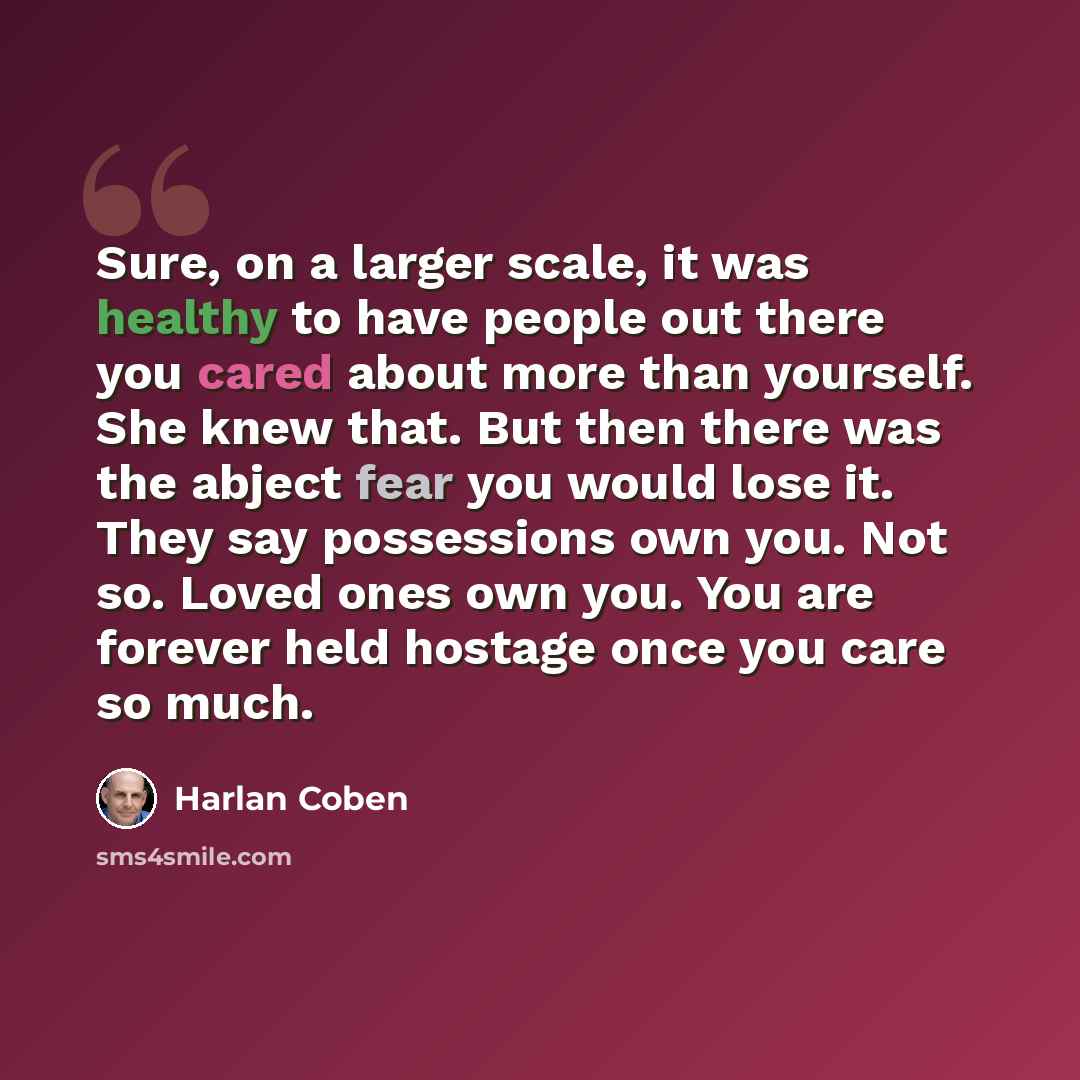 “Sure, on a larger scale, it was healthy to have people out there you cared about more than yourself. She knew that. But then there was the abject fear you would lose it. They say possessions own you. Not so. Loved ones own you. You are forever held hostage once you care so much.” quote by Harlan Coben