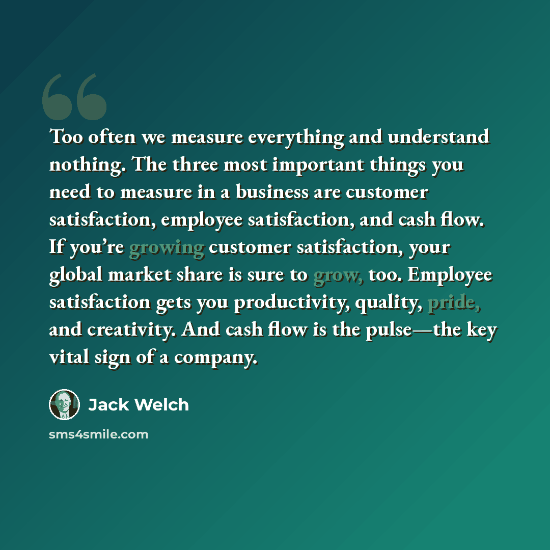 “Too often we measure everything and understand nothing. The three most important things you need to measure in a business are customer satisfaction, employee satisfaction, and cash flow. If you’re growing customer satisfaction, your global market share is sure to grow, too. Employee satisfaction…” quote by Jack Welch