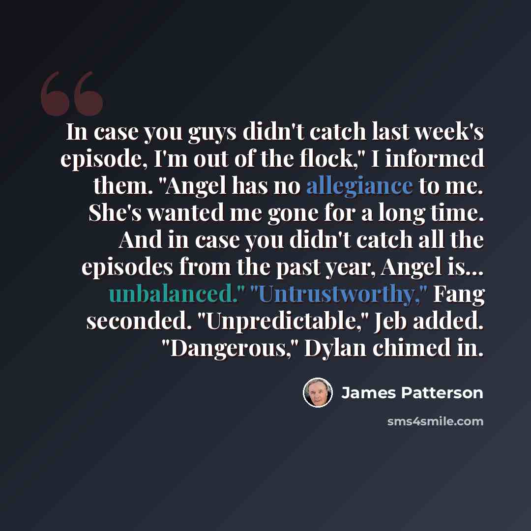 “In case you guys didn't catch last week's episode, I'm out of the flock," I informed them. "Angel has no allegiance to me. She's wanted me gone for a long time. And in case you didn't catch all the episodes from the past year, Angel is... unbalanced." "Untrustworthy," Fang seconded…” quote by James Patterson