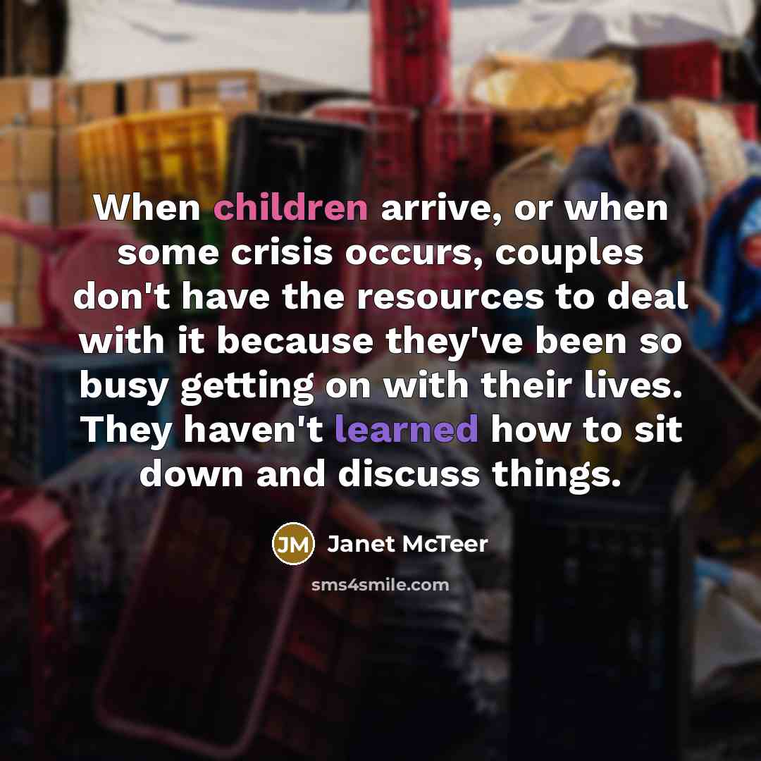 “When children arrive, or when some crisis occurs, couples don't have the resources to deal with it because they've been so busy getting on with their lives. They haven't learned how to sit down and discuss things.” quote by Janet McTeer