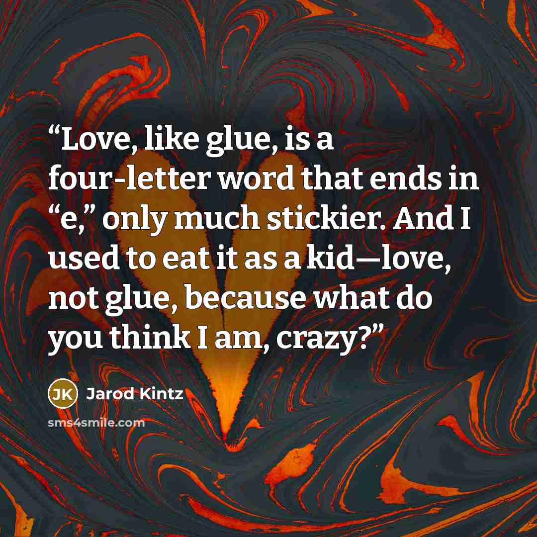 “Love, like glue, is a four-letter word that ends in “e,” only much stickier. And I used to eat it as a kid—love, not glue, because what do you think I am, crazy?” quote by Jarod Kintz