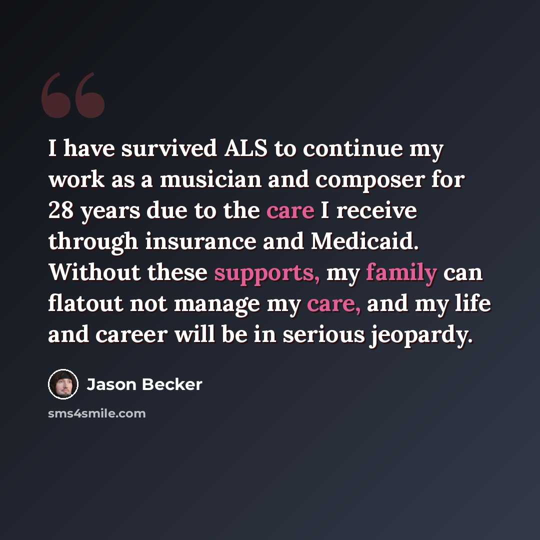 “I have survived ALS to continue my work as a musician and composer for 28 years due to the care I receive through insurance and Medicaid. Without these supports, my family can flatout not manage my care, and my life and career will be in serious jeopardy.” quote by Jason Becker