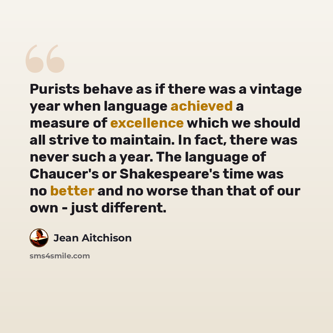“Purists behave as if there was a vintage year when language achieved a measure of excellence which we should all strive to maintain. In fact, there was never such a year. The language of Chaucer's or Shakespeare's time was no better and no worse than that of our own - just different.” quote by Jean Aitchison