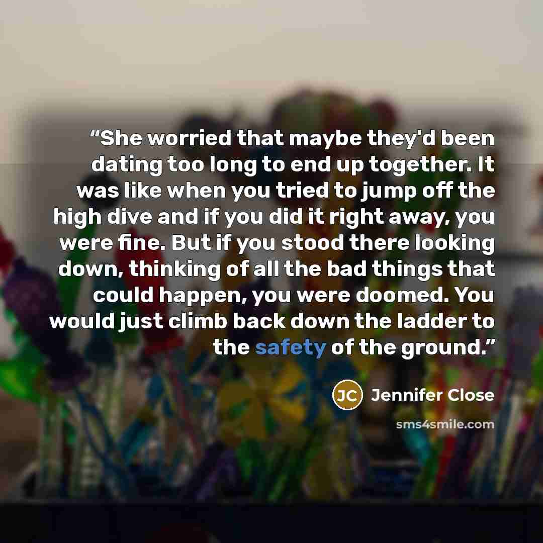 “She worried that maybe they'd been dating too long to end up together. It was like when you tried to jump off the high dive and if you did it right away, you were fine. But if you stood there looking down, thinking of all the bad things that could happen, you were doomed. You would just climb back…” quote by Jennifer Close
