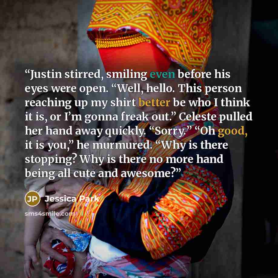 “Justin stirred, smiling even before his eyes were open. “Well, hello. This person reaching up my shirt better be who I think it is, or I’m gonna freak out.” Celeste pulled her hand away quickly. “Sorry.” “Oh good, it is you,” he murmured. “Why is there stopping? Why is there no more hand being all…” quote by Jessica Park
