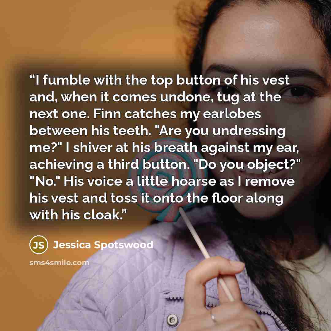 “I fumble with the top button of his vest and, when it comes undone, tug at the next one. Finn catches my earlobes between his teeth. "Are you undressing me?" I shiver at his breath against my ear, achieving a third button. "Do you object?" "No." His voice a little hoarse as I remove his vest and…” quote by Jessica Spotswood