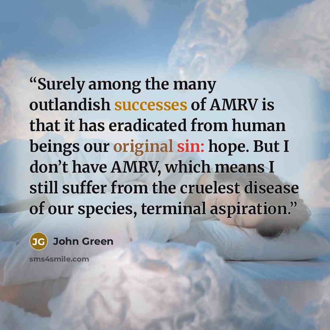“Surely among the many outlandish successes of AMRV is that it has eradicated from human beings our original sin: hope. But I don’t have AMRV, which means I still suffer from the cruelest disease of our species, terminal aspiration.” quote by John Green