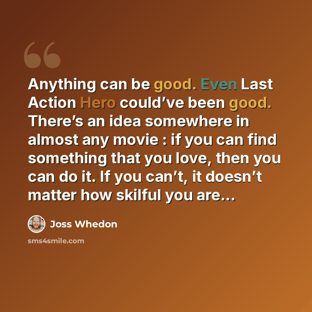 “Anything can be good. Even Last Action Hero could’ve been good. There’s an idea somewhere in almost any movie : if you can find something that you love, then you can do it. If you can’t, it doesn’t matter how skilful you are...” quote by Joss Whedon