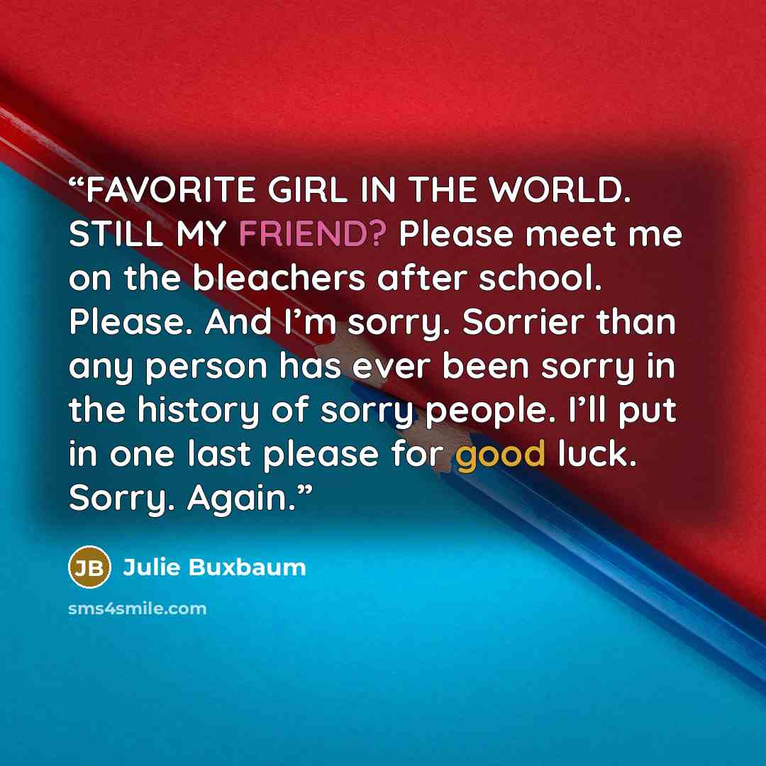 “FAVORITE GIRL IN THE WORLD. STILL MY FRIEND? Please meet me on the bleachers after school. Please. And I’m sorry. Sorrier than any person has ever been sorry in the history of sorry people. I’ll put in one last please for good luck. Sorry. Again.” quote by Julie Buxbaum