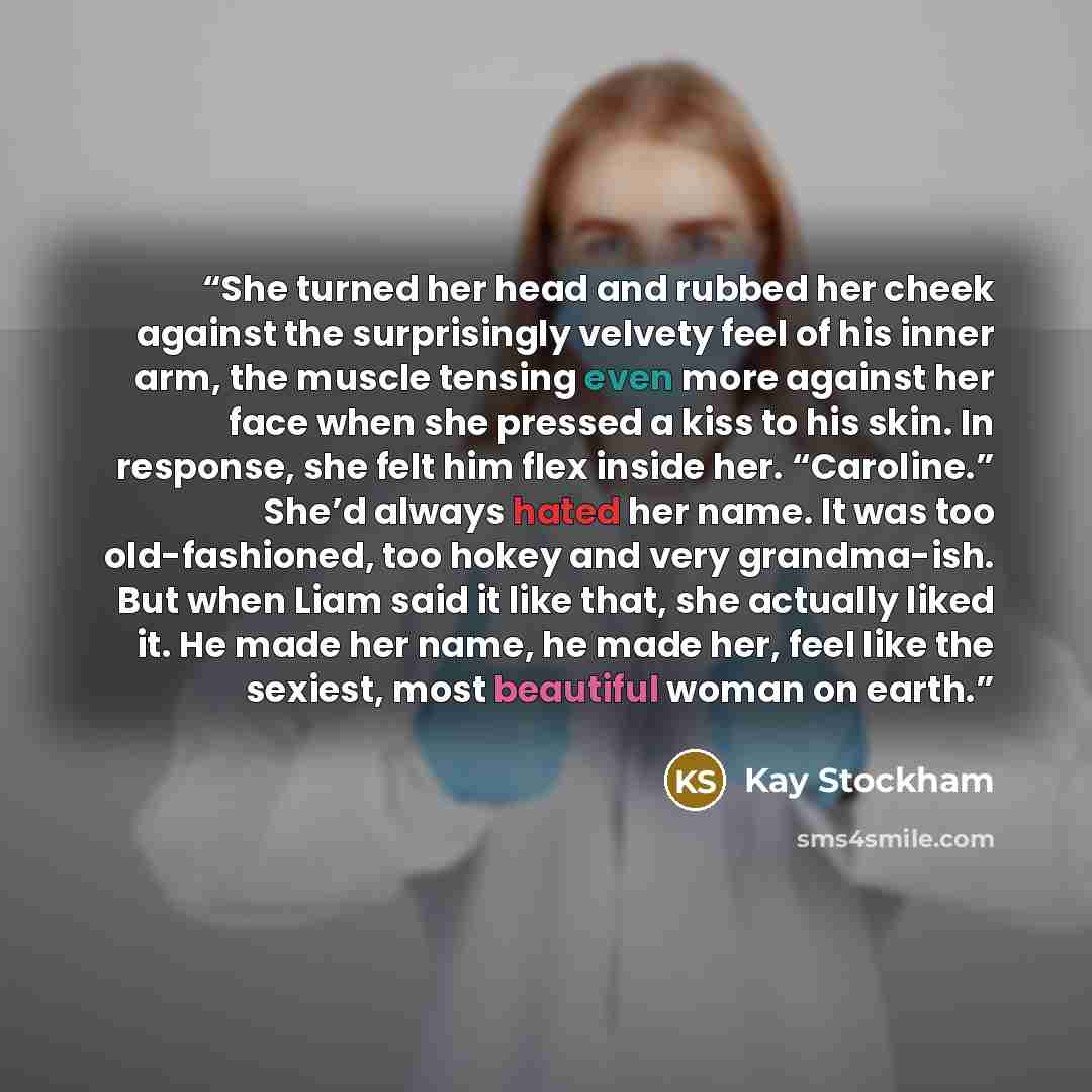 “She turned her head and rubbed her cheek against the surprisingly velvety feel of his inner arm, the muscle tensing even more against her face when she pressed a kiss to his skin. In response, she felt him flex inside her. “Caroline.” She’d always hated her name. It was too old-fashioned, too…” quote by Kay Stockham