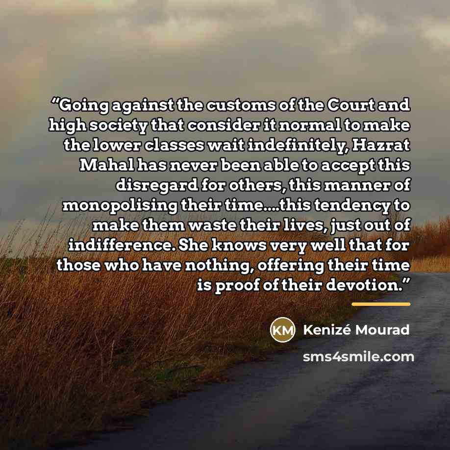 “Going against the customs of the Court and high society that consider it normal to make the lower classes wait indefinitely, Hazrat Mahal has never been able to accept this disregard for others, this manner of monopolising their time…this tendency to make them waste their lives, just out of…” quote by Kenizé Mourad