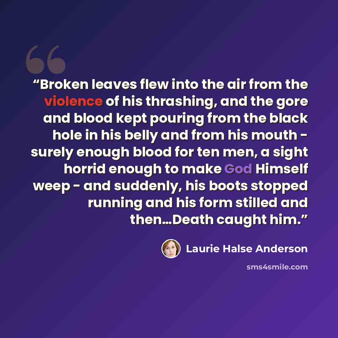 “Broken leaves flew into the air from the violence of his thrashing, and the gore and blood kept pouring from the black hole in his belly and from his mouth - surely enough blood for ten men, a sight horrid enough to make God Himself weep - and suddenly, his boots stopped running and his form…” quote by Laurie Halse Anderson