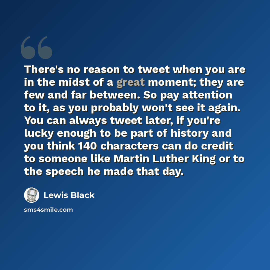 “There's no reason to tweet when you are in the midst of a great moment; they are few and far between. So pay attention to it, as you probably won't see it again. You can always tweet later, if you're lucky enough to be part of history and you think 140 characters can do credit to someone like…” quote by Lewis Black
