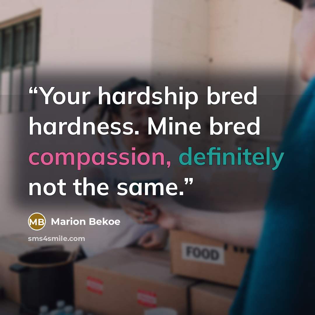 “Your hardship bred hardness. Mine bred compassion, definitely not the same.” quote by Marion Bekoe