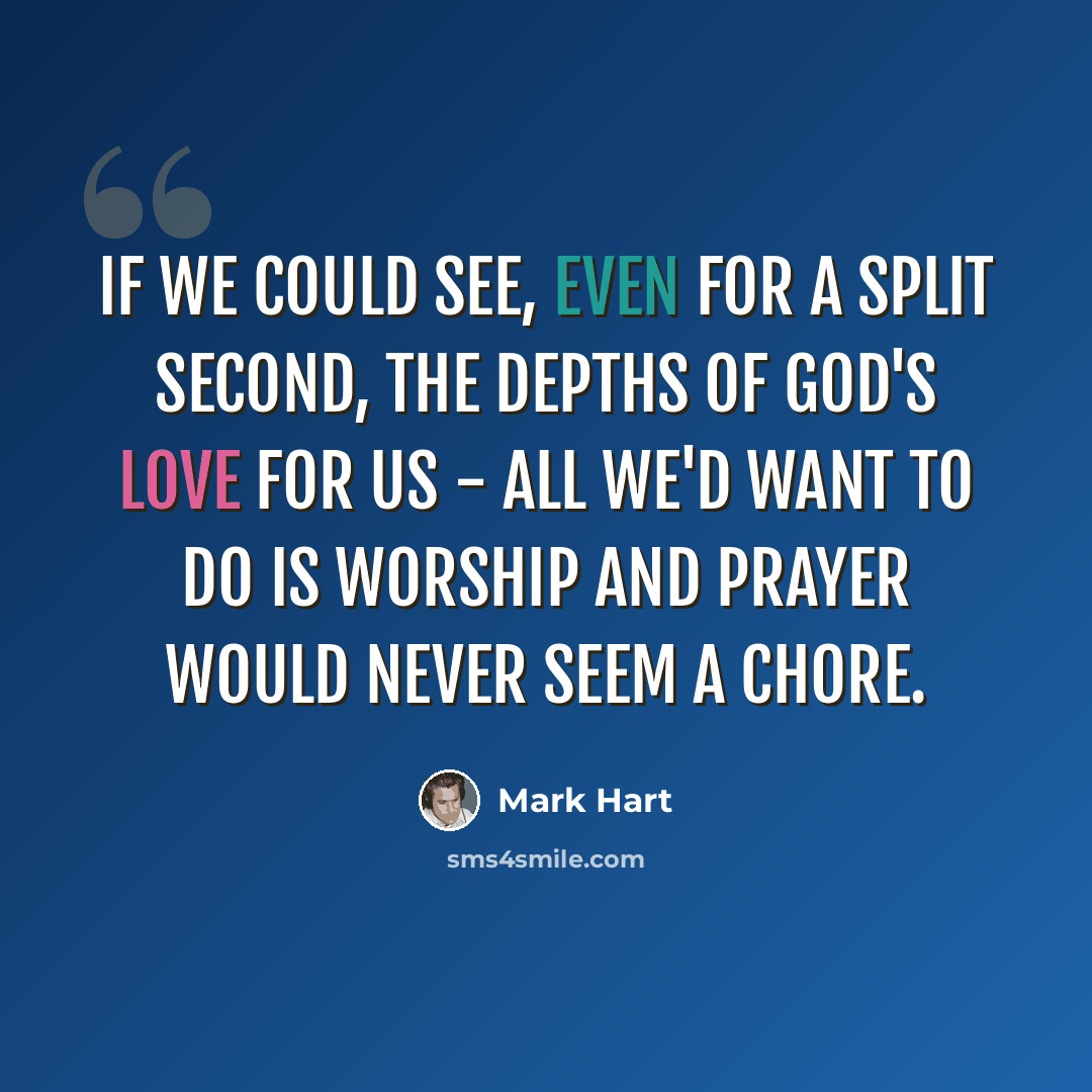 “If we could see, even for a split second, the depths of God's love for us - all we'd want to do is worship and prayer would never seem a chore.” quote by Mark Hart