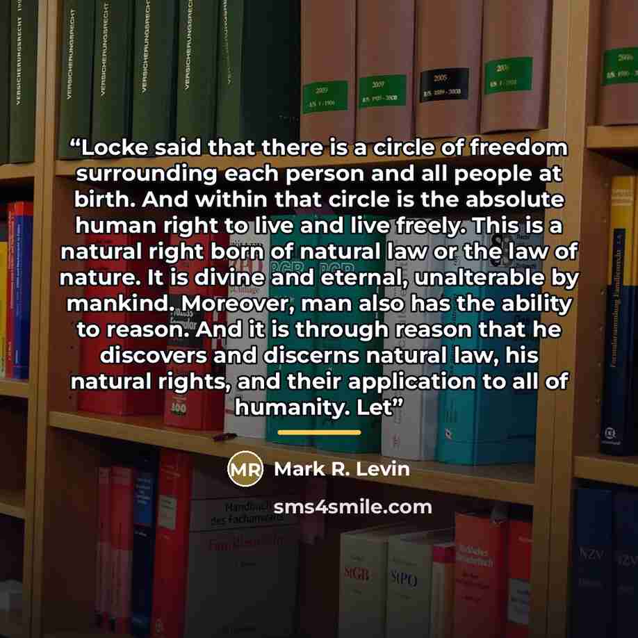 “Locke said that there is a circle of freedom surrounding each person and all people at birth. And within that circle is the absolute human right to live and live freely. This is a natural right born of natural law or the law of nature. It is divine and eternal, unalterable by mankind. Moreover…” quote by Mark R. Levin