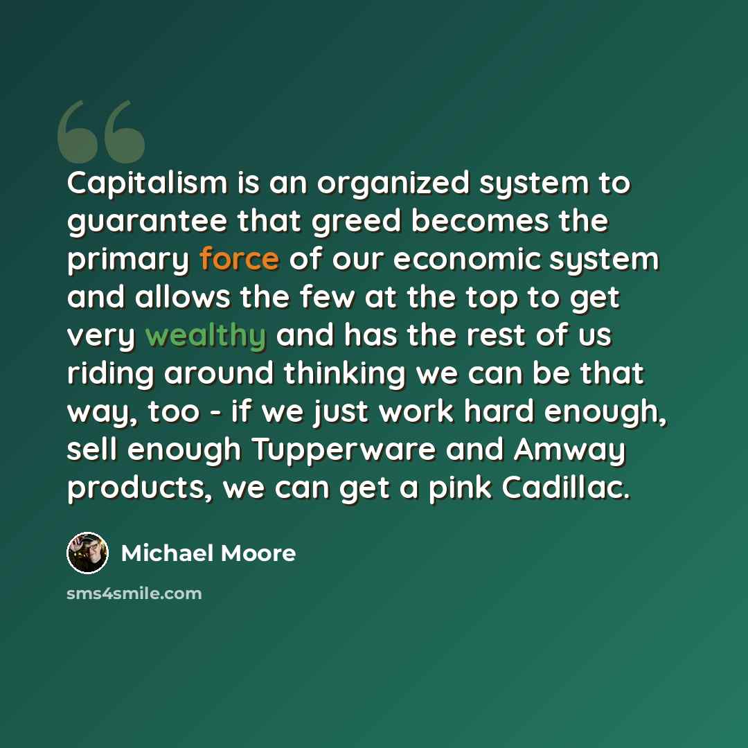 “Capitalism is an organized system to guarantee that greed becomes the primary force of our economic system and allows the few at the top to get very wealthy and has the rest of us riding around thinking we can be that way, too - if we just work hard enough, sell enough Tupperware and Amway…” quote by Michael Moore