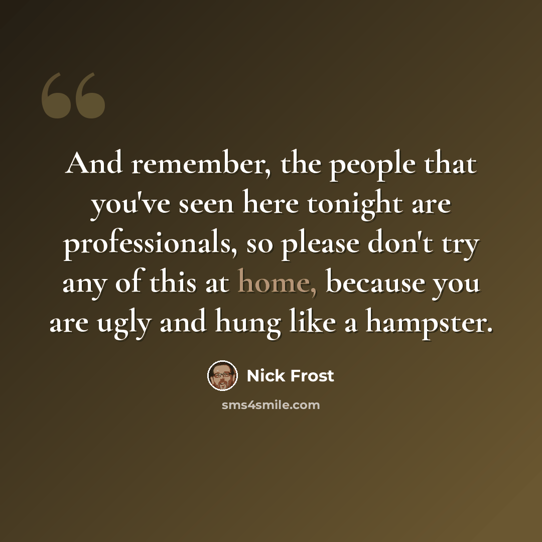 “And remember, the people that you've seen here tonight are professionals, so please don't try any of this at home, because you are ugly and hung like a hampster.” quote by Nick Frost