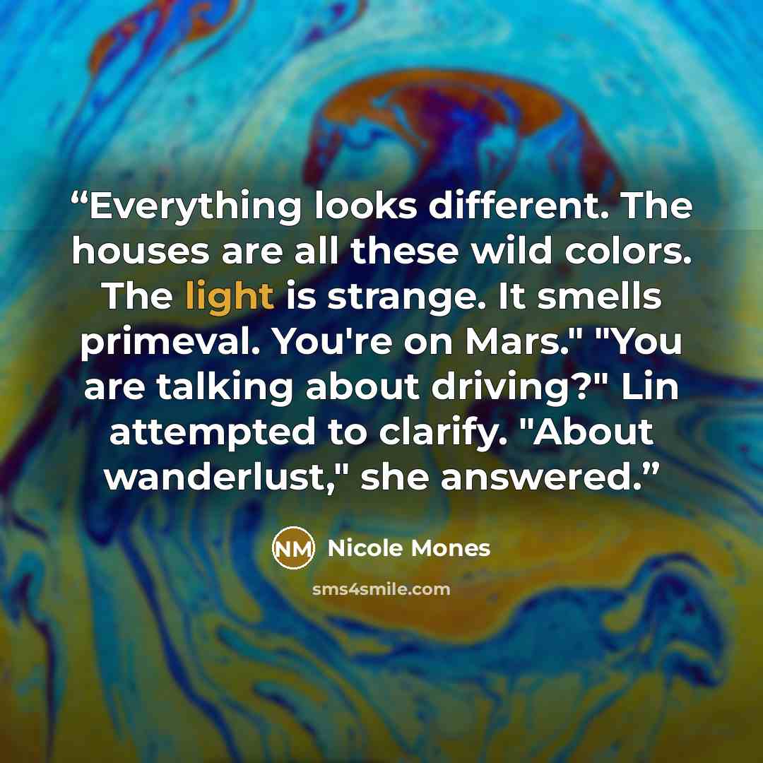 “Everything looks different. The houses are all these wild colors. The light is strange. It smells primeval. You're on Mars." "You are talking about driving?" Lin attempted to clarify. "About wanderlust," she answered.” quote by Nicole Mones