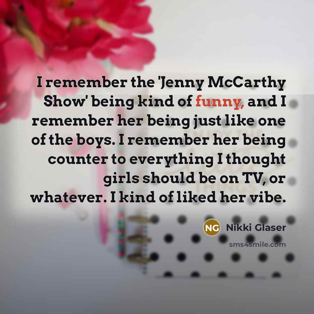 “I remember the 'Jenny McCarthy Show' being kind of funny, and I remember her being just like one of the boys. I remember her being counter to everything I thought girls should be on TV, or whatever. I kind of liked her vibe.” quote by Nikki Glaser