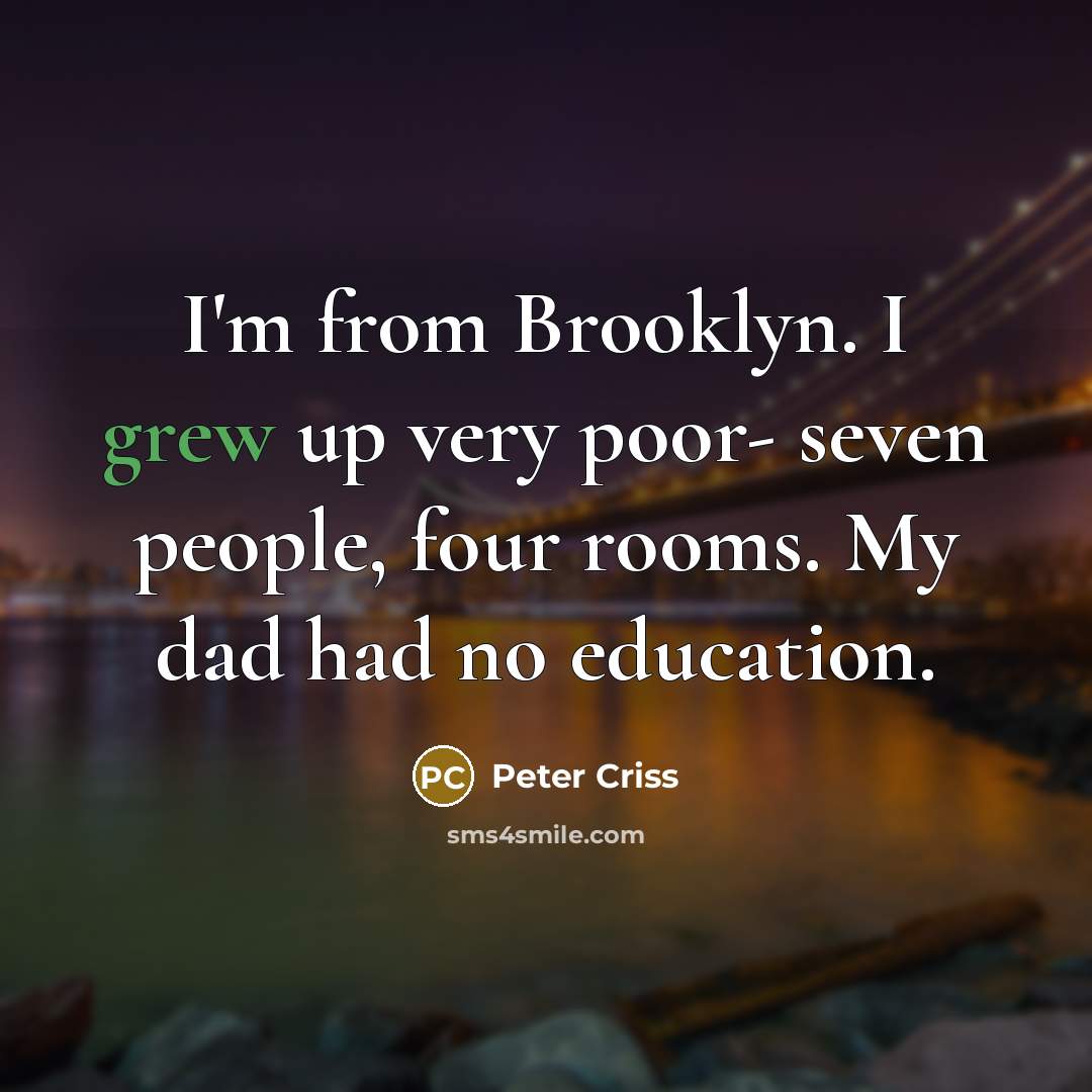 “I'm from Brooklyn. I grew up very poor- seven people, four rooms. My dad had no education.” quote by Peter Criss