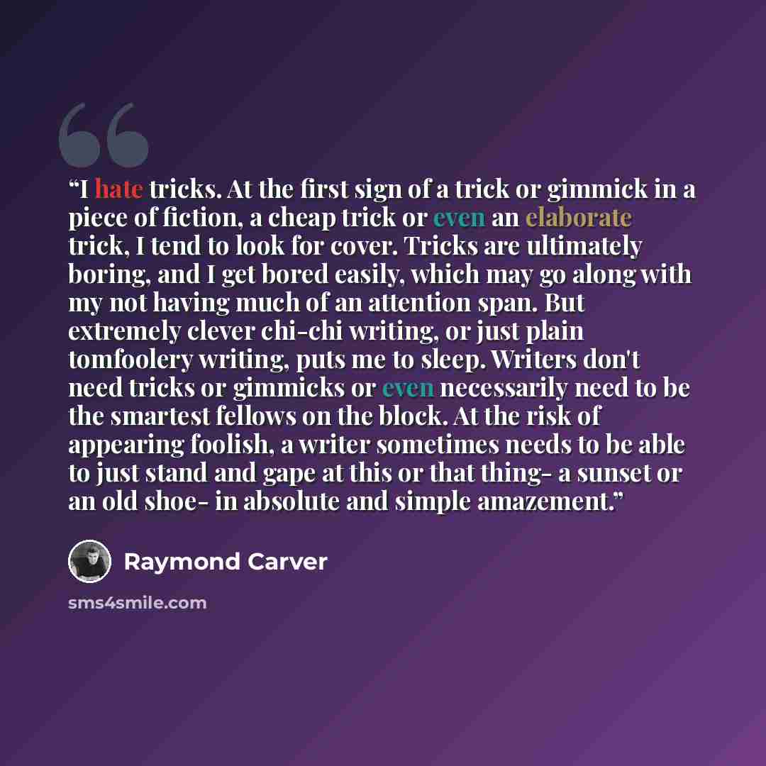 “I hate tricks. At the first sign of a trick or gimmick in a piece of fiction, a cheap trick or even an elaborate trick, I tend to look for cover. Tricks are ultimately boring, and I get bored easily, which may go along with my not having much of an attention span. But extremely clever chi-chi…” quote by Raymond Carver