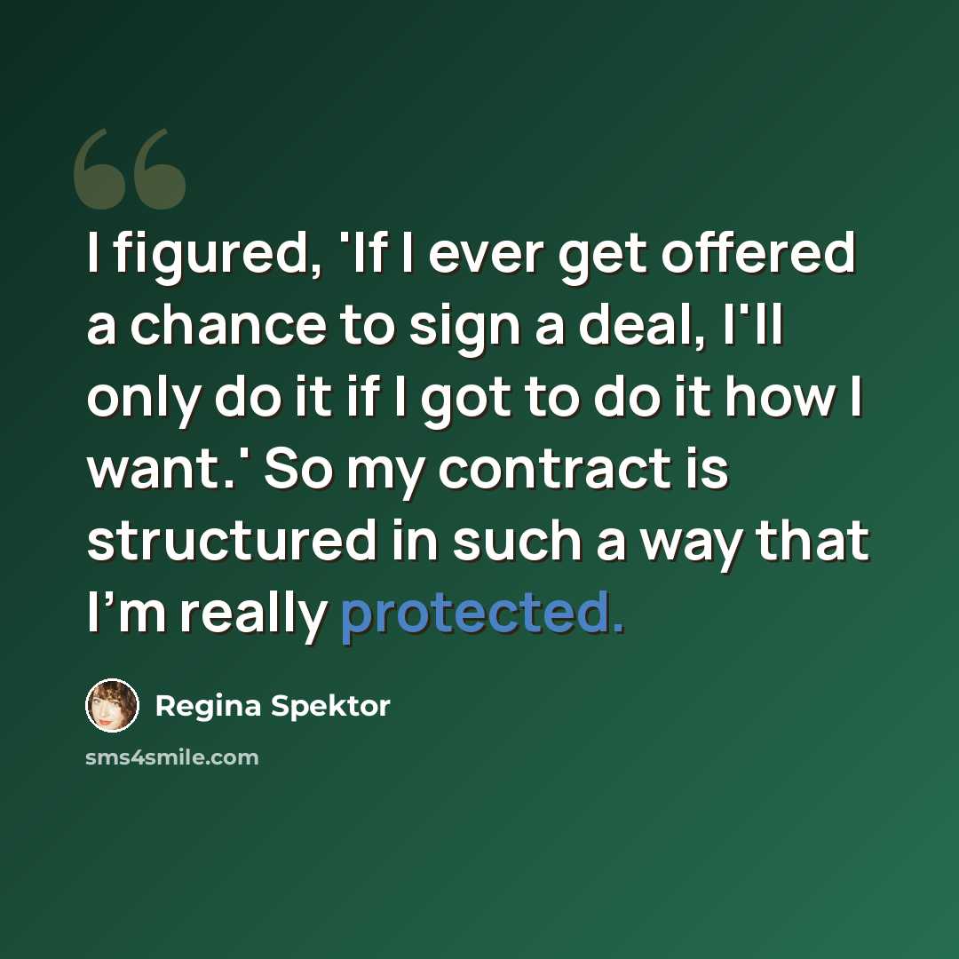 “I figured, 'If I ever get offered a chance to sign a deal, I'll only do it if I got to do it how I want.' So my contract is structured in such a way that I'm really protected.” quote by Regina Spektor