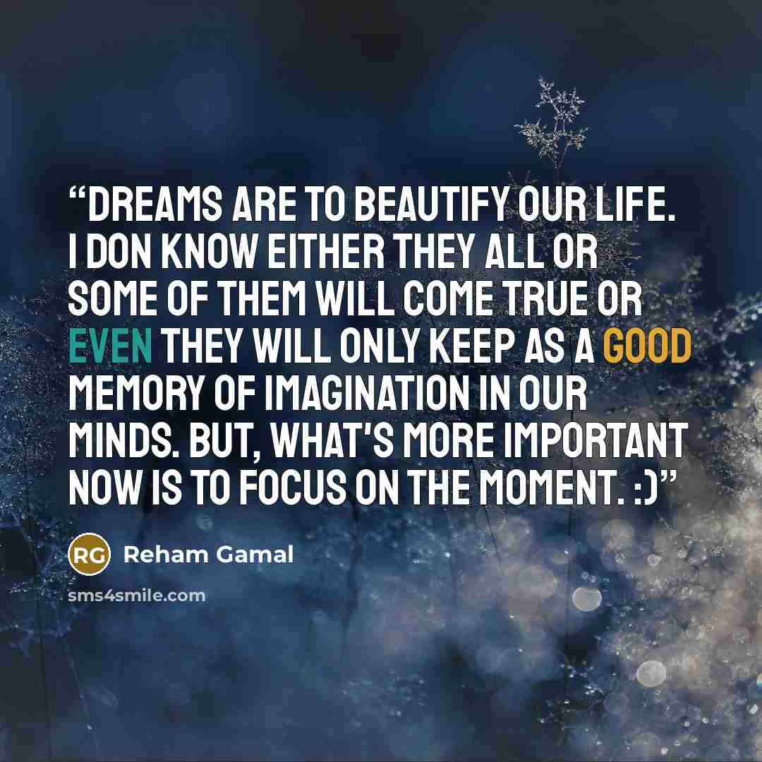 “Dreams are to beautify our life. I don know either they all or some of them will come true or even they will only keep as a good memory of imagination in our minds. But, what's more important now is to focus on the moment. :)” quote by Reham Gamal