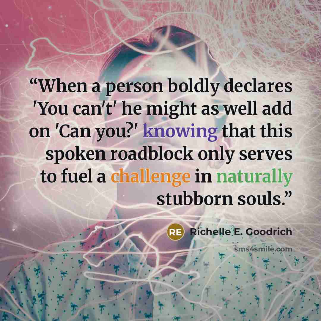 “When a person boldly declares 'You can't' he might as well add on 'Can you?' knowing that this spoken roadblock only serves to fuel a challenge in naturally stubborn souls.” quote by Richelle E. Goodrich