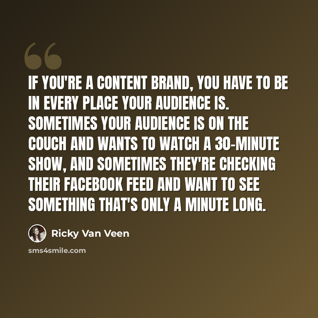 “If you're a content brand, you have to be in every place your audience is. Sometimes your audience is on the couch and wants to watch a 30-minute show, and sometimes they're checking their Facebook feed and want to see something that's only a minute long.” quote by Ricky Van Veen