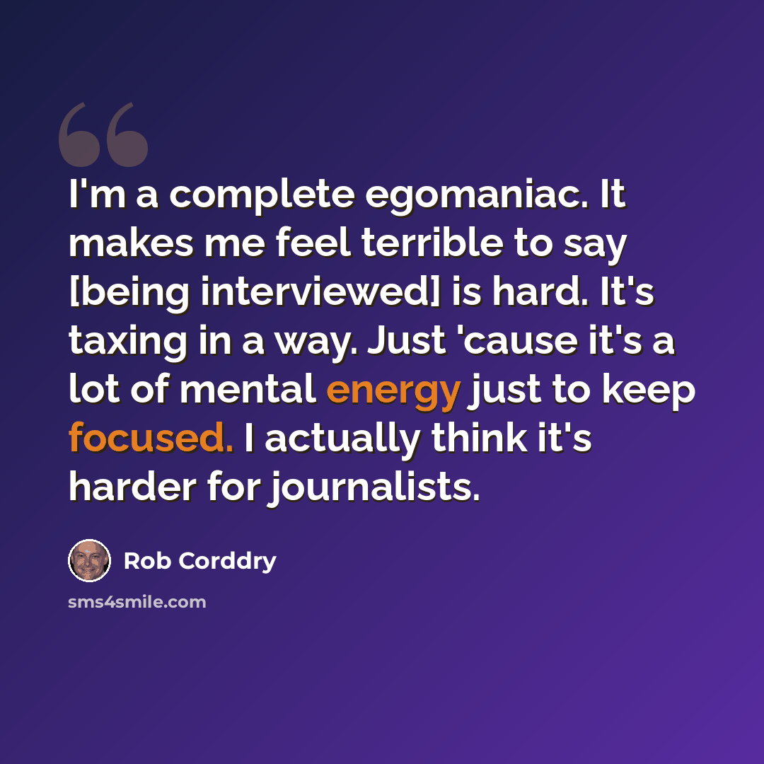 “I'm a complete egomaniac. It makes me feel terrible to say [being interviewed] is hard. It's taxing in a way. Just 'cause it's a lot of mental energy just to keep focused. I actually think it's harder for journalists.” quote by Rob Corddry