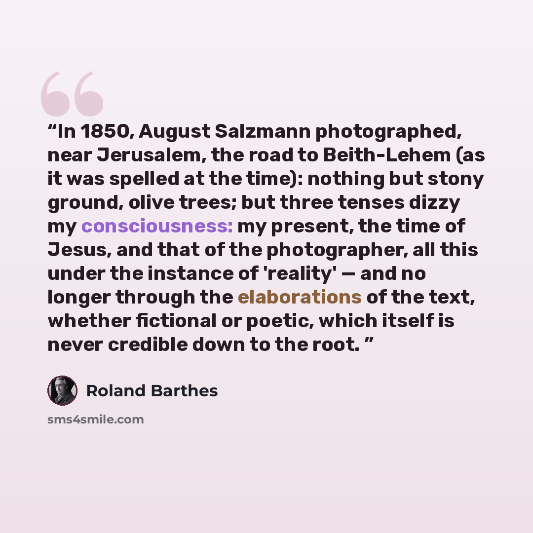 “In 1850, August Salzmann photographed, near Jerusalem, the road to Beith-Lehem (as it was spelled at the time): nothing but stony ground, olive trees; but three tenses dizzy my consciousness: my present, the time of Jesus, and that of the photographer, all this under the instance of 'reality'…” quote by Roland Barthes