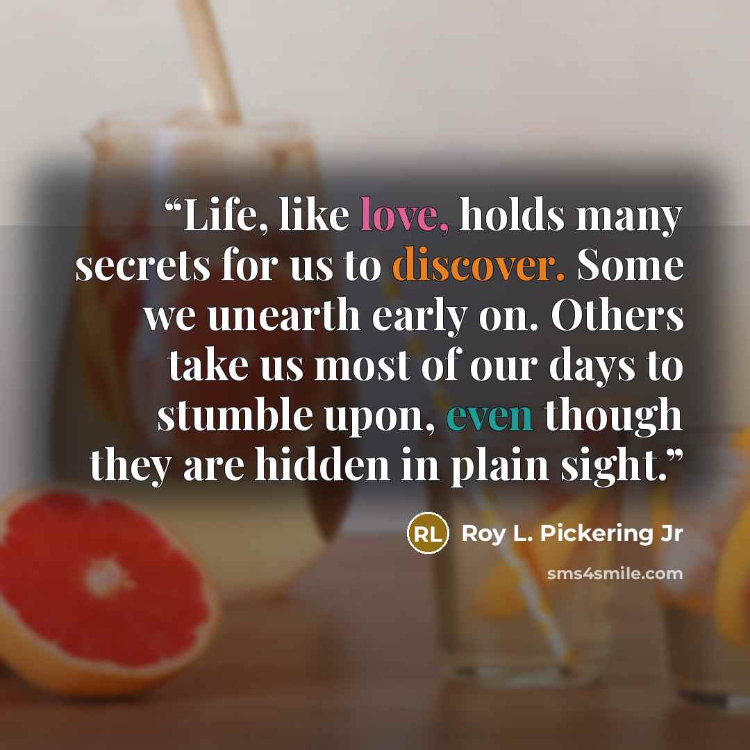 “Life, like love, holds many secrets for us to discover. Some we unearth early on. Others take us most of our days to stumble upon, even though they are hidden in plain sight.” quote by Roy L. Pickering Jr