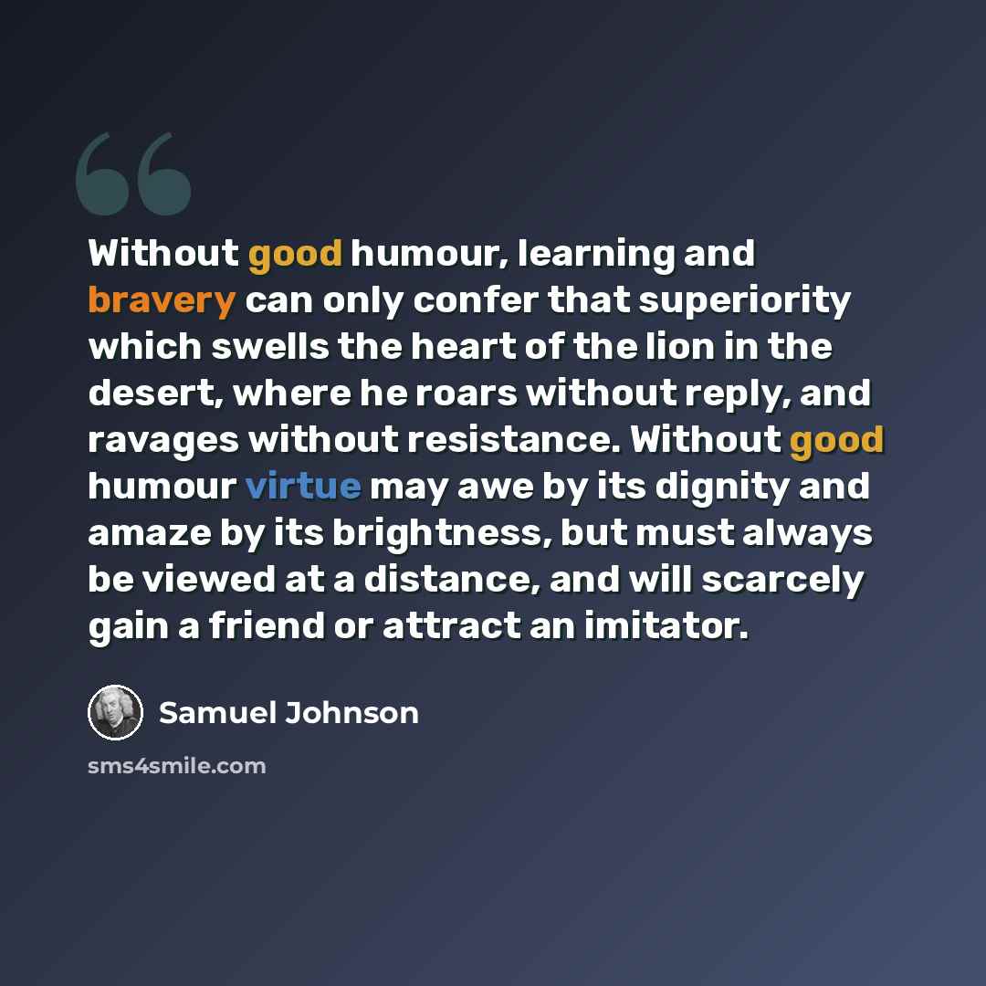“Without good humour, learning and bravery can only confer that superiority which swells the heart of the lion in the desert, where he roars without reply, and ravages without resistance. Without good humour virtue may awe by its dignity and amaze by its brightness, but must always be viewed at a…” quote by Samuel Johnson
