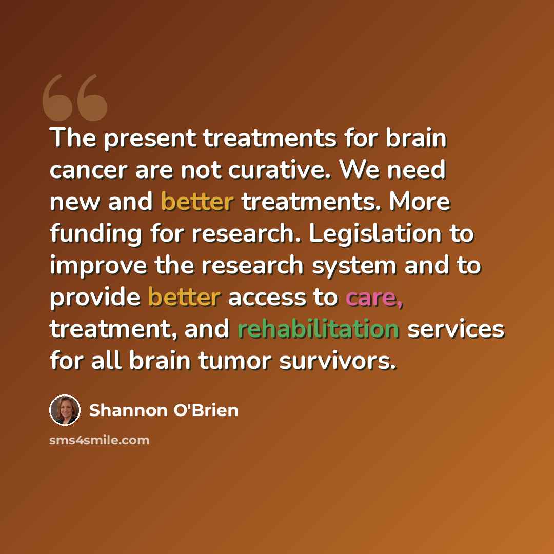 “The present treatments for brain cancer are not curative. We need new and better treatments. More funding for research. Legislation to improve the research system and to provide better access to care, treatment, and rehabilitation services for all brain tumor survivors.” quote by Shannon O'Brien