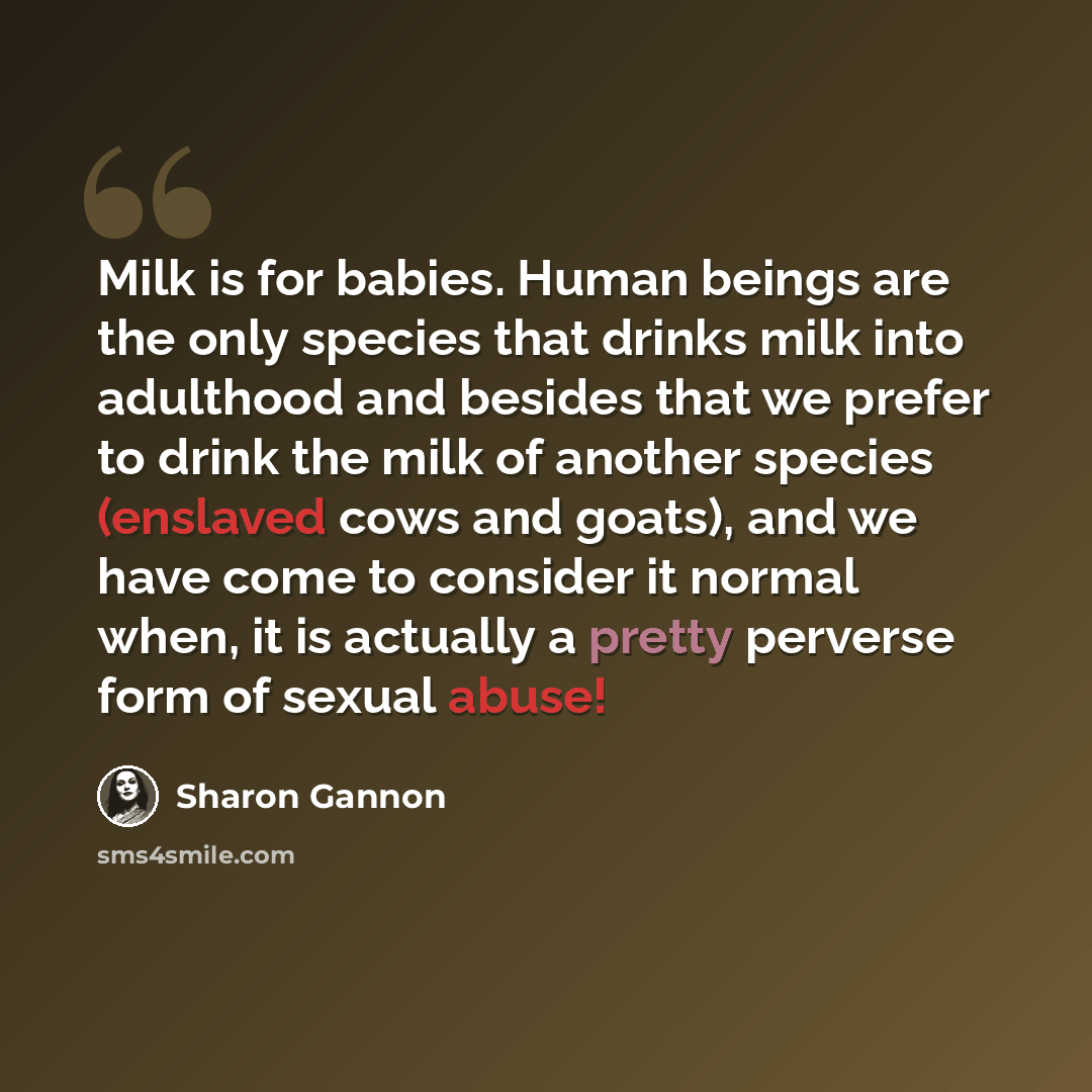 “Milk is for babies. Human beings are the only species that drinks milk into adulthood and besides that we prefer to drink the milk of another species (enslaved cows and goats), and we have come to consider it normal when, it is actually a pretty perverse form of sexual abuse!” quote by Sharon Gannon