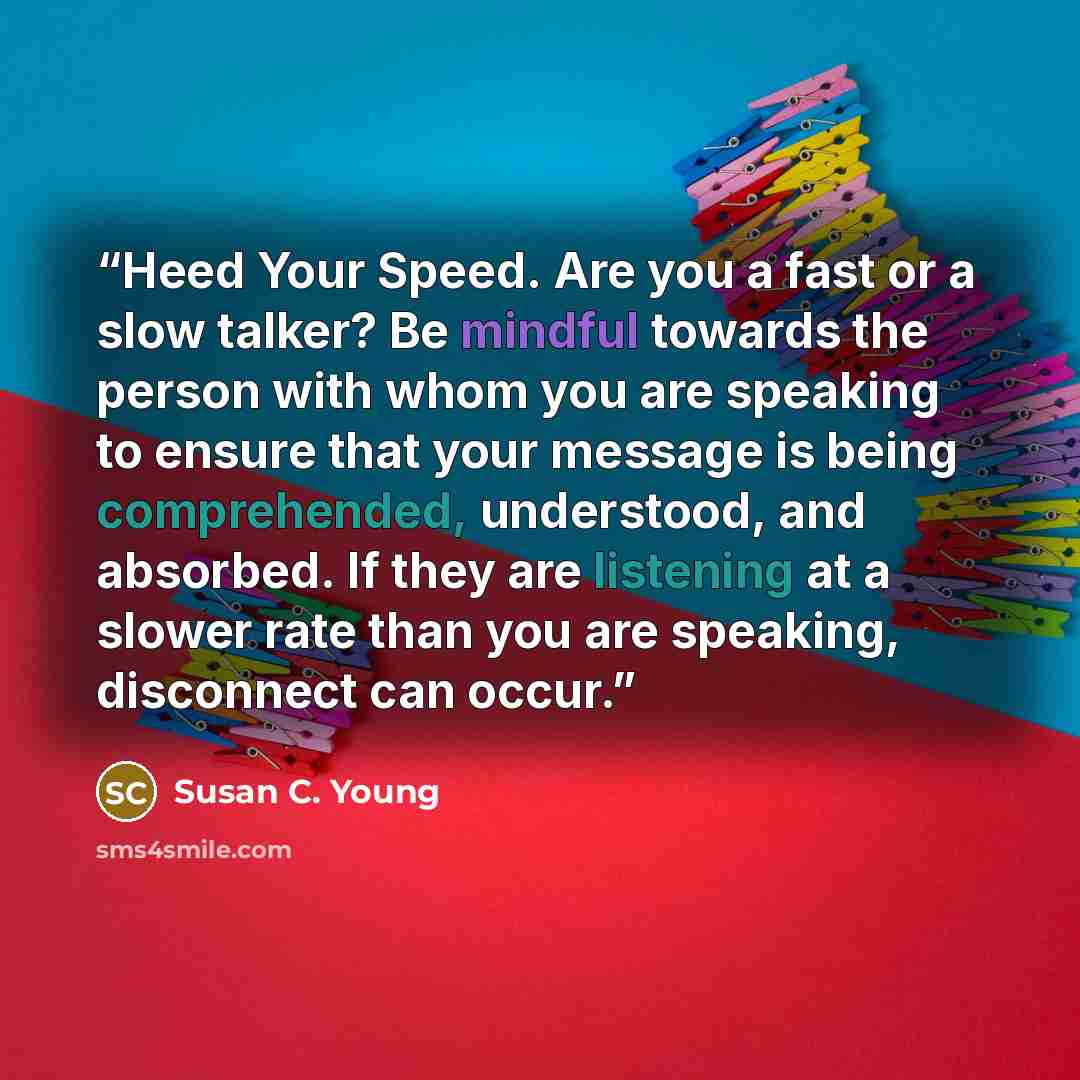 “Heed Your Speed. Are you a fast or a slow talker? Be mindful towards the person with whom you are speaking to ensure that your message is being comprehended, understood, and absorbed. If they are listening at a slower rate than you are speaking, disconnect can occur.” quote by Susan C. Young