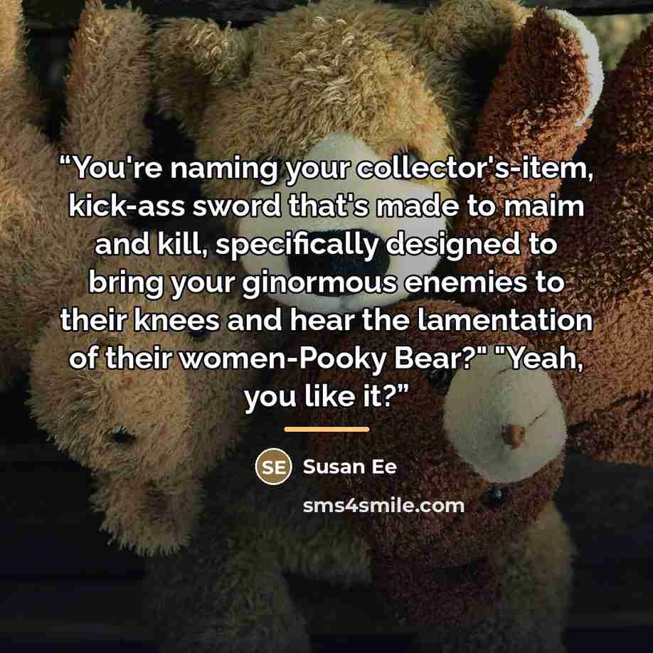 “You're naming your collector's-item, kick-ass sword that's made to maim and kill, specifically designed to bring your ginormous enemies to their knees and hear the lamentation of their women-Pooky Bear?" "Yeah, you like it?” quote by Susan Ee