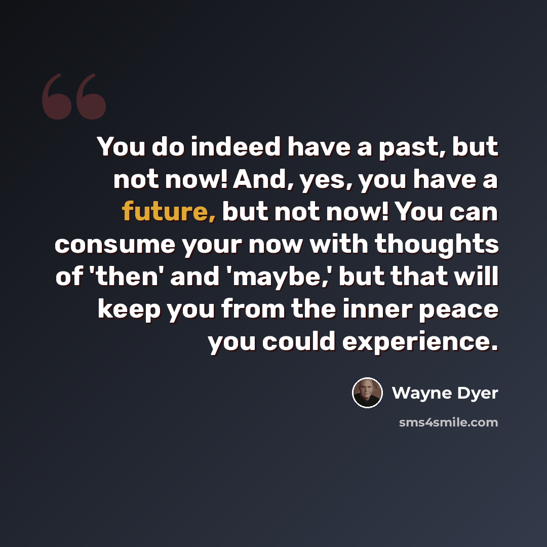 “You do indeed have a past, but not now! And, yes, you have a future, but not now! You can consume your now with thoughts of 'then' and 'maybe,' but that will keep you from the inner peace you could experience.” quote by Wayne Dyer