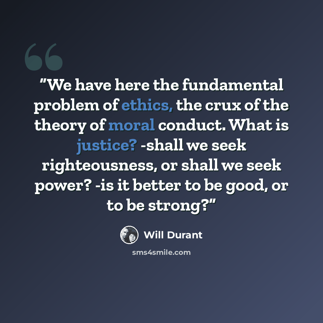 “We have here the fundamental problem of ethics, the crux of the theory of moral conduct. What is justice? -shall we seek righteousness, or shall we seek power? -is it better to be good, or to be strong?” quote by Will Durant