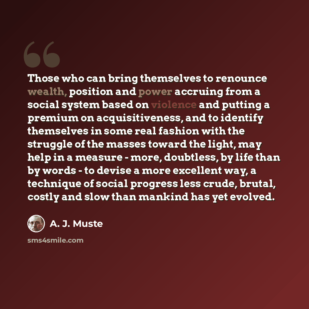 “Those who can bring themselves to renounce wealth, position and power accruing from a social system based on violence and putting a premium on acquisitiveness, and to identify themselves in some real fashion with the struggle of the masses toward the light, may help in a measure - more, doubtless…” quote by A. J. Muste