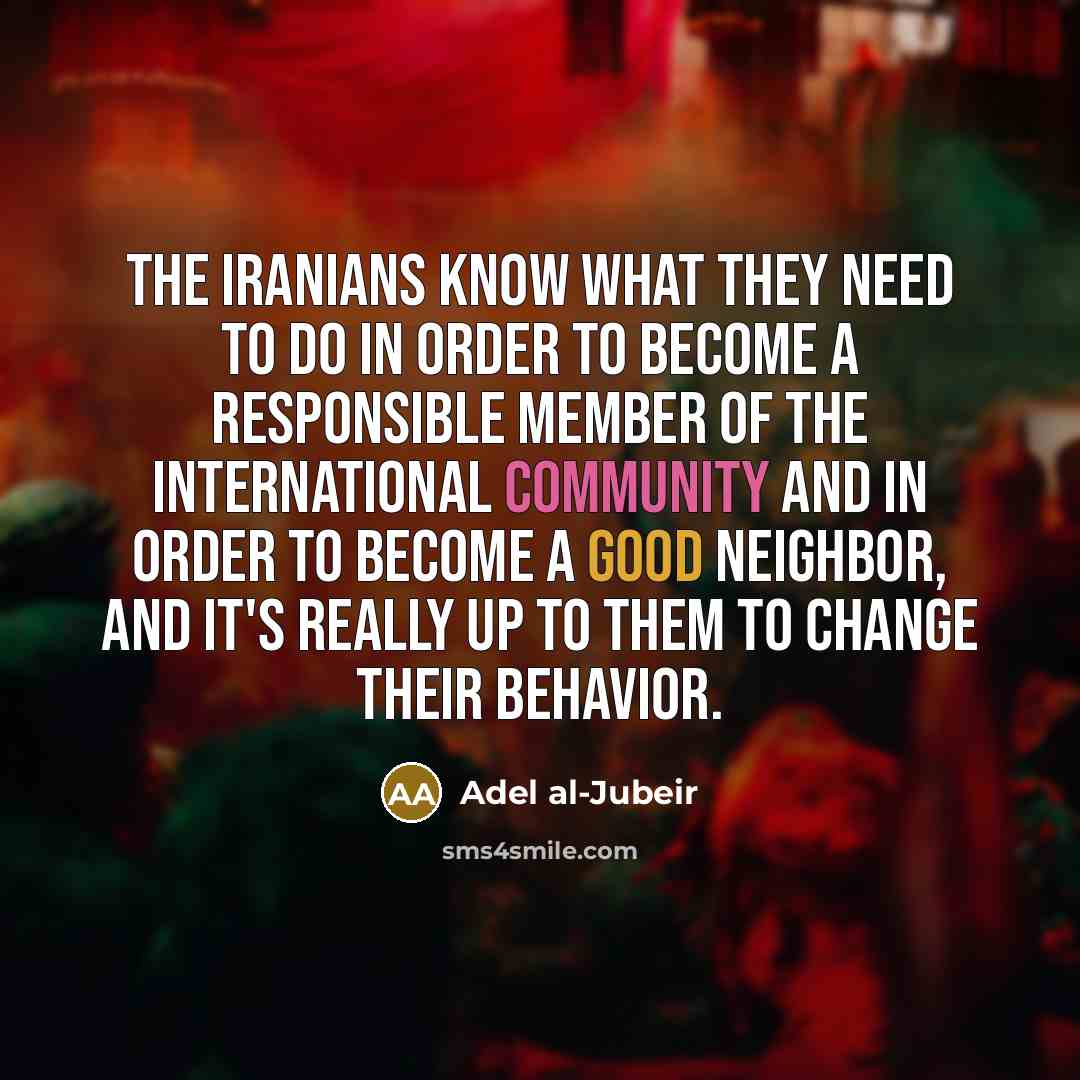 “The Iranians know what they need to do in order to become a responsible member of the international community and in order to become a good neighbor, and it's really up to them to change their behavior.” quote by Adel al-Jubeir