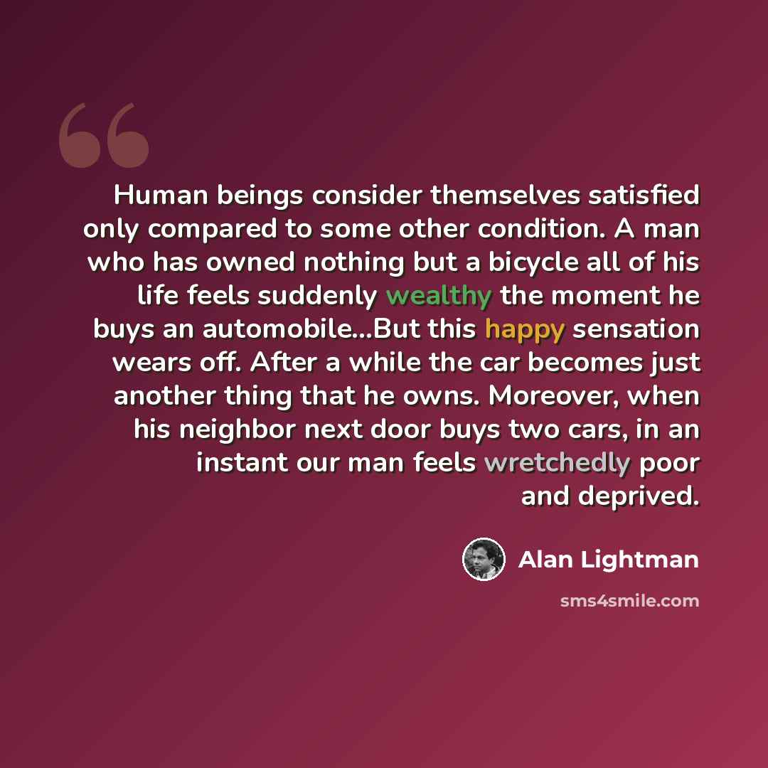 “Human beings consider themselves satisfied only compared to some other condition. A man who has owned nothing but a bicycle all of his life feels suddenly wealthy the moment he buys an automobile...But this happy sensation wears off. After a while the car becomes just another thing that he owns…” quote by Alan Lightman