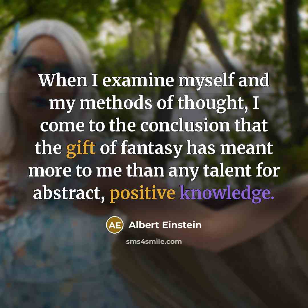 “When I examine myself and my methods of thought, I come to the conclusion that the gift of fantasy has meant more to me than any talent for abstract, positive knowledge.” quote by Albert Einstein