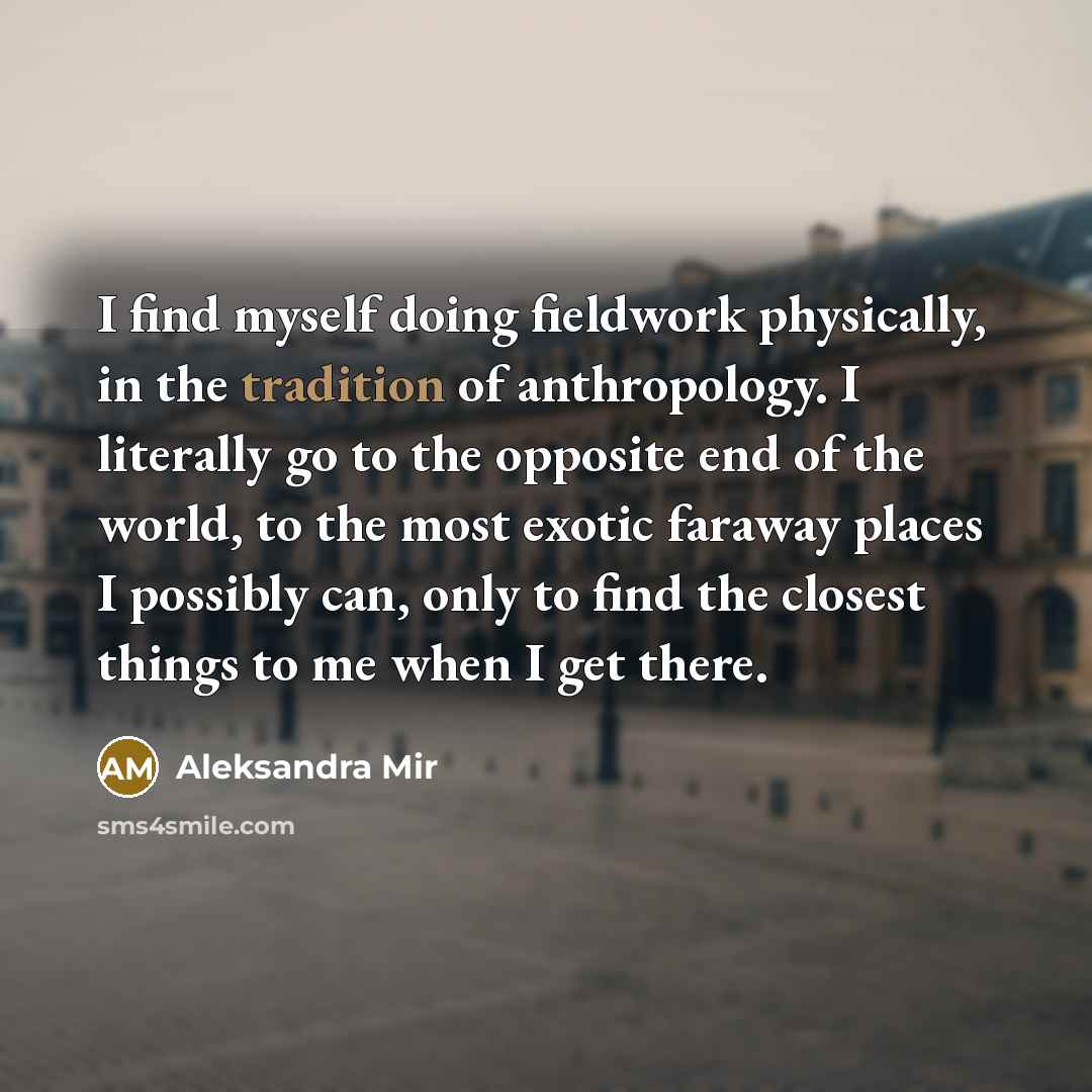 “I find myself doing fieldwork physically, in the tradition of anthropology. I literally go to the opposite end of the world, to the most exotic faraway places I possibly can, only to find the closest things to me when I get there.” quote by Aleksandra Mir