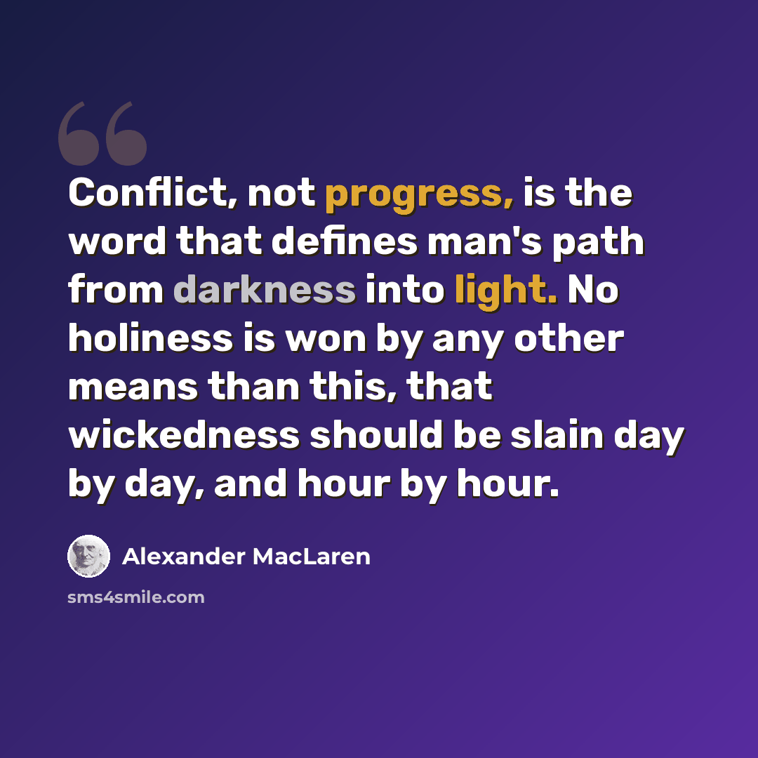 “Conflict, not progress, is the word that defines man's path from darkness into light. No holiness is won by any other means than this, that wickedness should be slain day by day, and hour by hour.” quote by Alexander MacLaren