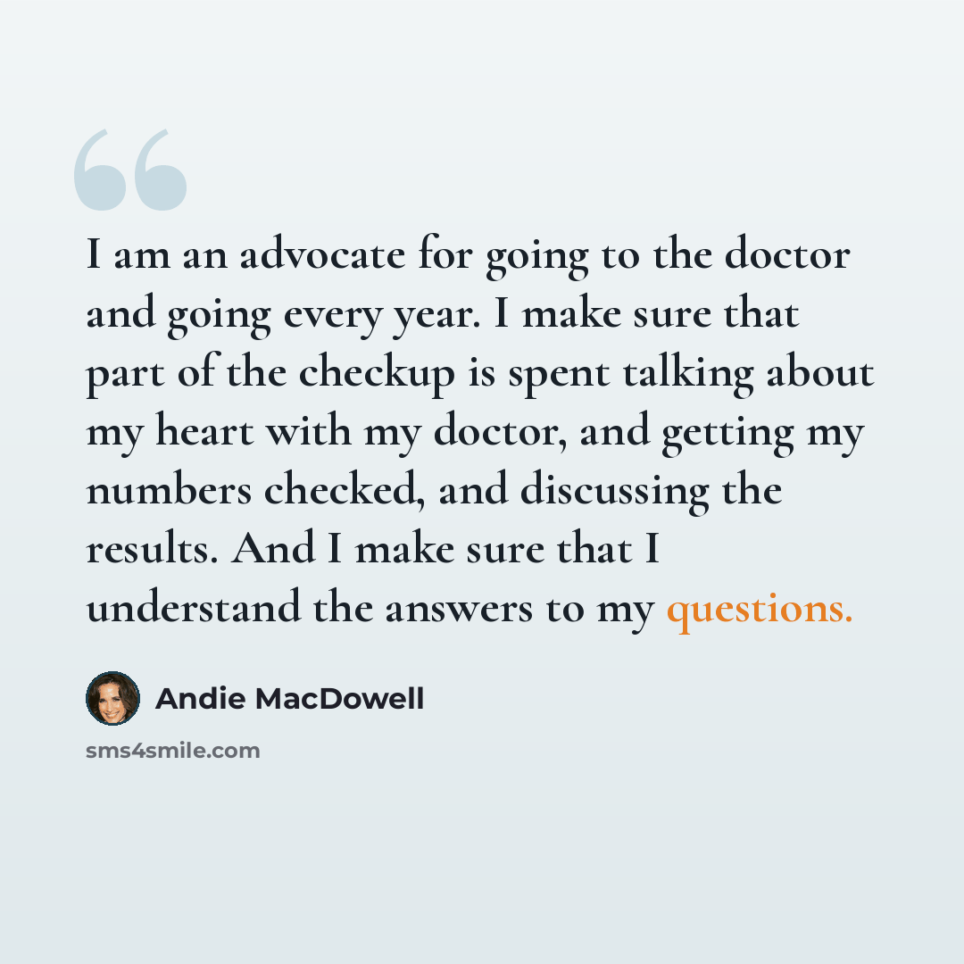 “I am an advocate for going to the doctor and going every year. I make sure that part of the checkup is spent talking about my heart with my doctor, and getting my numbers checked, and discussing the results. And I make sure that I understand the answers to my questions.” quote by Andie MacDowell