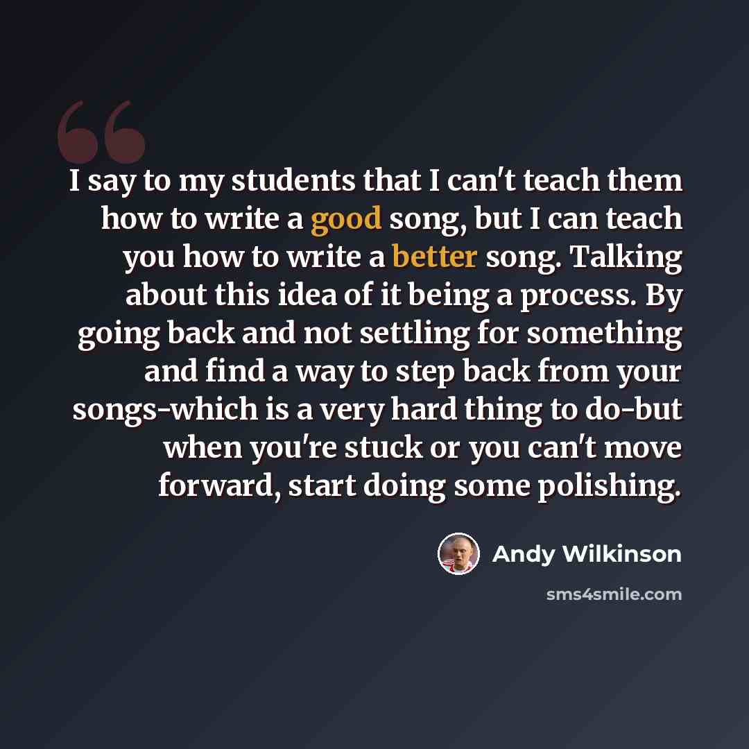 “I say to my students that I can't teach them how to write a good song, but I can teach you how to write a better song. Talking about this idea of it being a process. By going back and not settling for something and find a way to step back from your songs-which is a very hard thing to do-but when…” quote by Andy Wilkinson