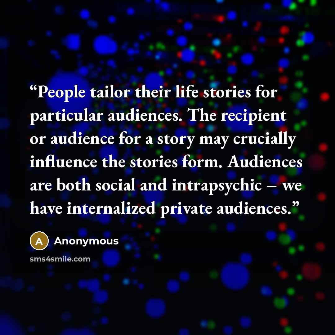 “People tailor their life stories for particular audiences. The recipient or audience for a story may crucially influence the stories form. Audiences are both social and intrapsychic – we have internalized private audiences.” quote by Anonymous